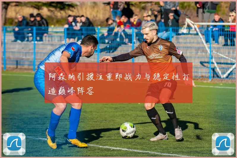 阿森纳引援注重即战力与稳定性打造巅峰阵容