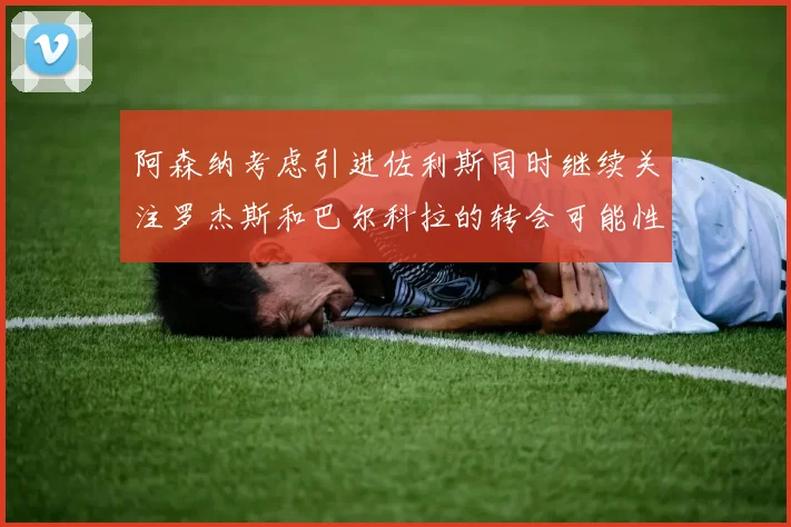 阿森纳考虑引进佐利斯同时继续关注罗杰斯和巴尔科拉的转会可能性