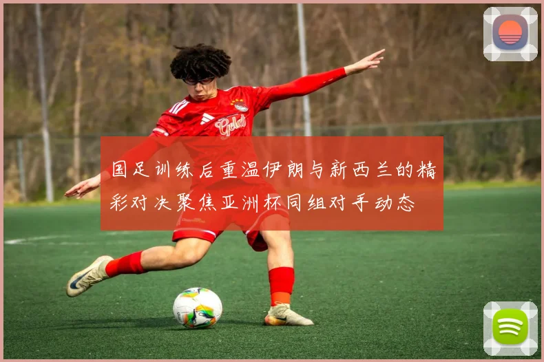 国足训练后重温伊朗与新西兰的精彩对决聚焦亚洲杯同组对手动态