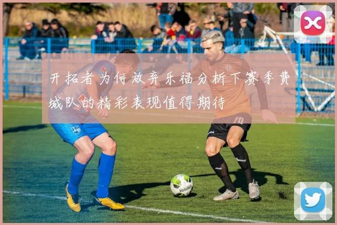 开拓者为何放弃乐福分析下赛季费城队的精彩表现值得期待