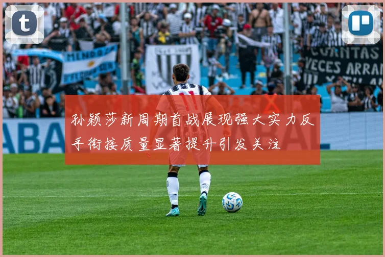 孙颖莎新周期首战展现强大实力反手衔接质量显著提升引发关注