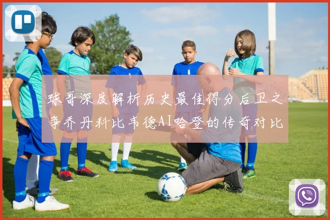 球哥深度解析历史最佳得分后卫之争乔丹科比韦德AI哈登的传奇对比