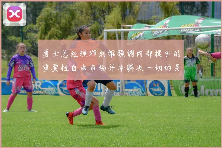 勇士总经理邓利维强调内部提升的重要性自由市场并非解决一切的灵丹妙药