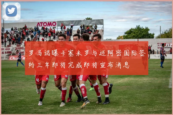 罗马诺曝卡塞米罗与迈阿密国际签约三年即将完成即将宣布消息