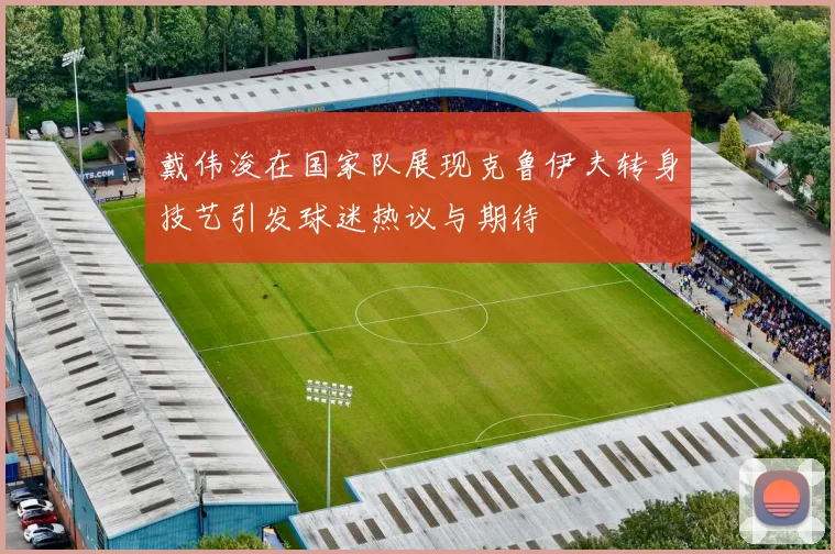 戴伟浚在国家队展现克鲁伊夫转身技艺引发球迷热议与期待