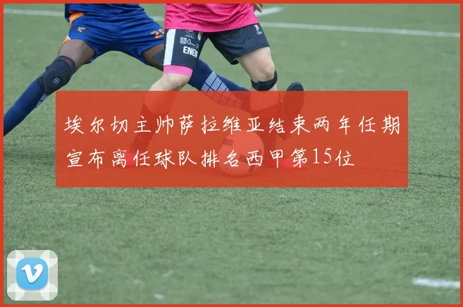 埃尔切主帅萨拉维亚结束两年任期宣布离任球队排名西甲第15位