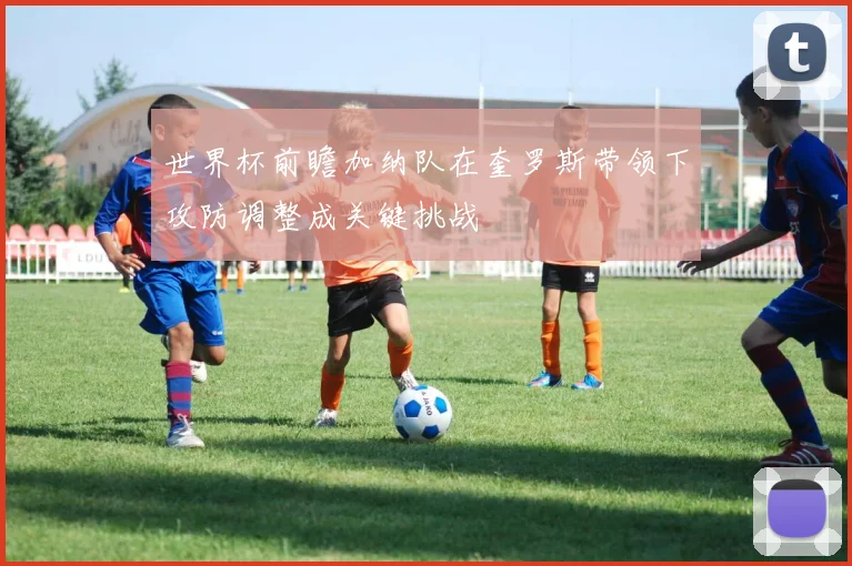 世界杯前瞻加纳队在奎罗斯带领下攻防调整成关键挑战