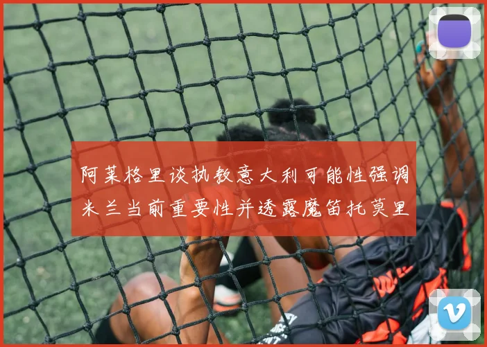 阿莱格里谈执教意大利可能性强调米兰当前重要性并透露魔笛托莫里缺阵消息