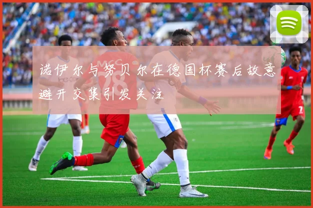 诺伊尔与努贝尔在德国杯赛后故意避开交集引发关注