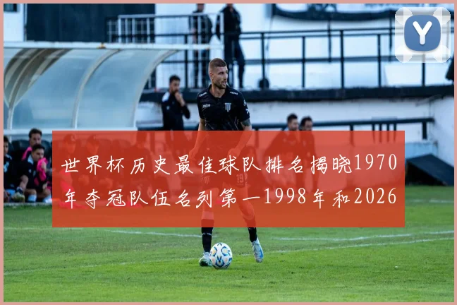 世界杯历史最佳球队排名揭晓1970年夺冠队伍名列第一1998年和2026年表现分析