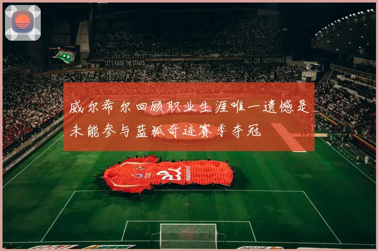威尔希尔回顾职业生涯唯一遗憾是未能参与蓝狐奇迹赛季夺冠