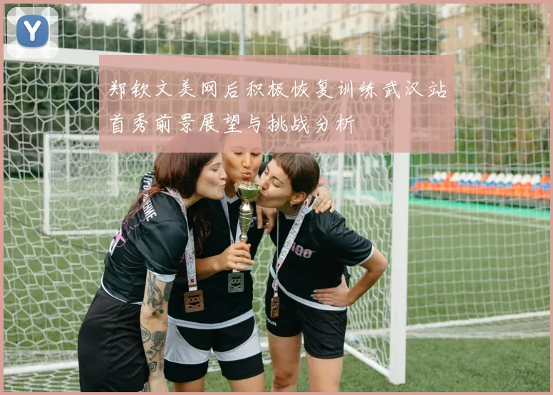 郑钦文美网后积极恢复训练武汉站首秀前景展望与挑战分析