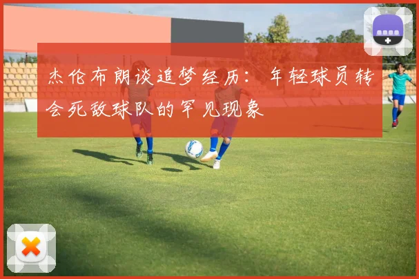杰伦布朗谈追梦经历：年轻球员转会死敌球队的罕见现象