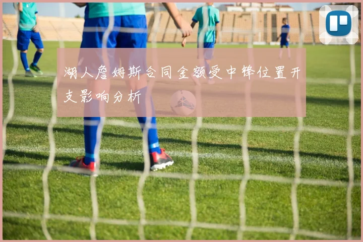湖人詹姆斯合同金额受中锋位置开支影响分析