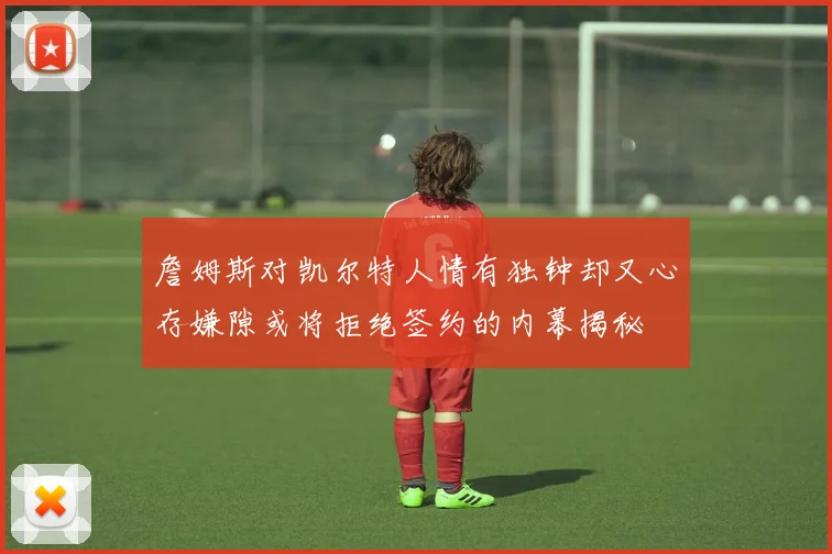 詹姆斯对凯尔特人情有独钟却又心存嫌隙或将拒绝签约的内幕揭秘