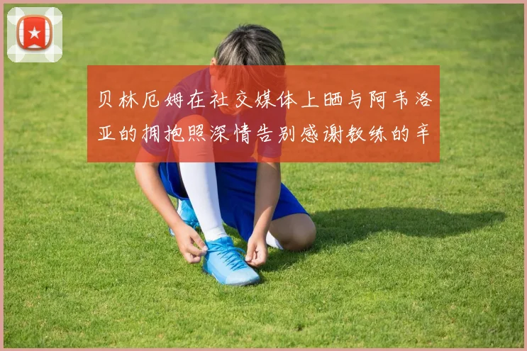 贝林厄姆在社交媒体上晒与阿韦洛亚的拥抱照深情告别感谢教练的辛勤付出