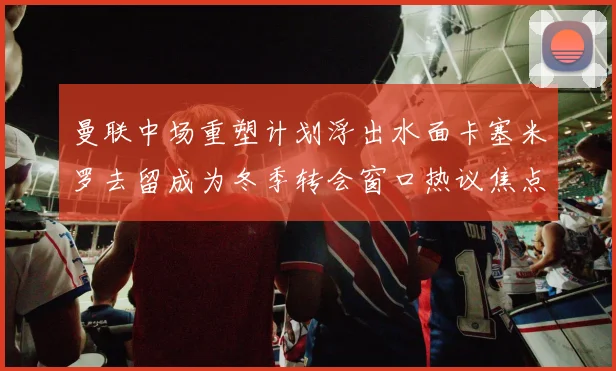 曼联中场重塑计划浮出水面卡塞米罗去留成为冬季转会窗口热议焦点