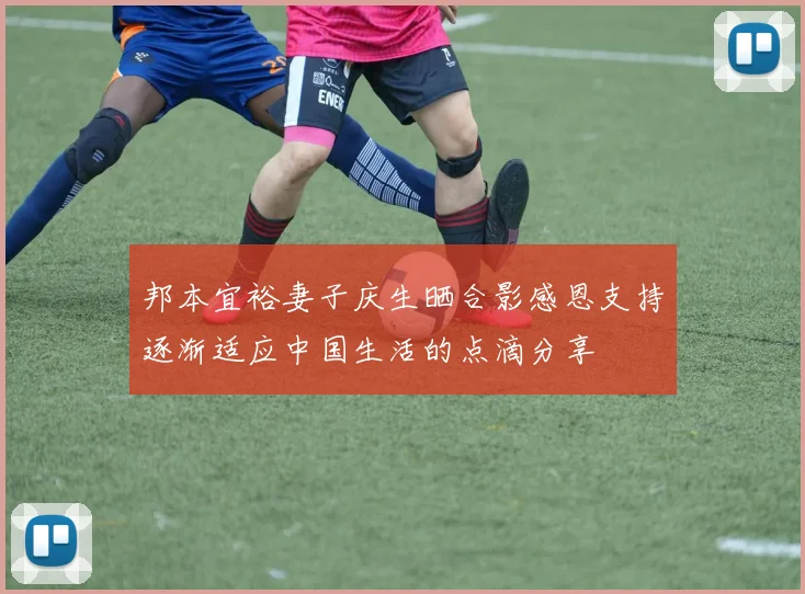 邦本宜裕妻子庆生晒合影感恩支持逐渐适应中国生活的点滴分享
