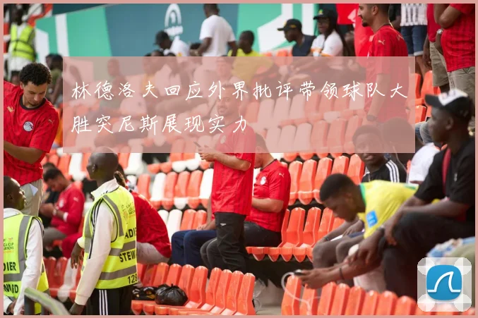 林德洛夫回应外界批评带领球队大胜突尼斯展现实力