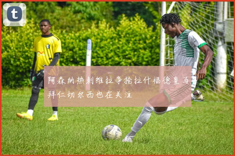 阿森纳热刺维拉争抢拉什福德皇马拜仁切尔西也在关注