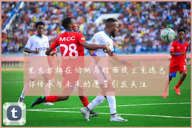 里克尔梅在伯纳乌对面设立竞选总部传承与未来的愿景引发关注