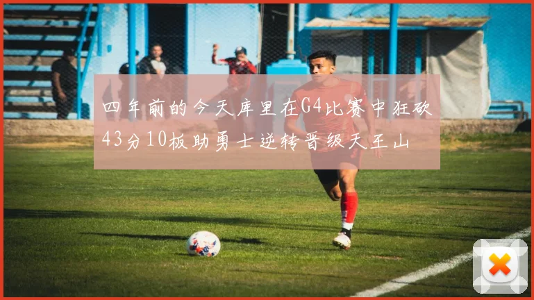 四年前的今天库里在G4比赛中狂砍43分10板助勇士逆转晋级天王山