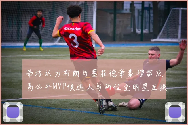 蒂格认为布朗与墨菲德章泰穆雷交易公平MVP候选人与两位全明星互换合理性分析