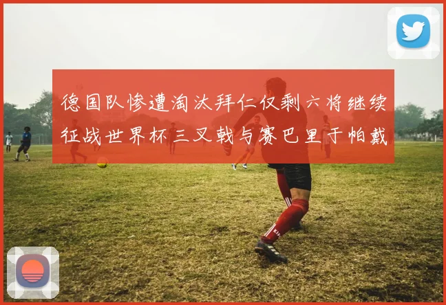 德国队惨遭淘汰拜仁仅剩六将继续征战世界杯三叉戟与赛巴里于帕戴维斯携手出战